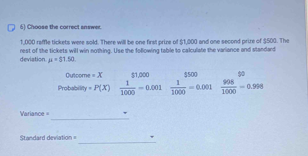 Choose the correct answer.
1,000 raffle tickets were sold. There will be one first prize of $1,000 and one second prize of $500. The 
rest of the tickets will win nothing. Use the following table to calculate the variance and standard 
deviation. mu =$1.50. 
Outcome =X $1,000 $500 $o
Probability =P(X)  1/1000 =0.001  1/1000 =0.001  998/1000 =0.998
_ 
Variance = 
_ 
Standard deviation =