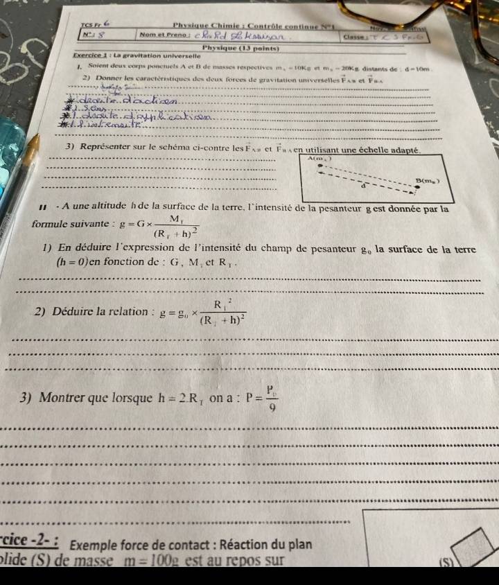 Physique Chimie : Contrôle continue N=1 e
N:8 Nom et Preno Classe A'T⊂ SFH-GF_F_F.G 
_ 
Physique (13 points) 
Exercice 1 : La gravitation universelle 
1 Soient deus corps ponctuels A et B de masses respectives m_1=10K m_n=20% g distants de d=10m
_ 
2) Donner les caractéristiques des deux forces de gravitation universelles vector F_AB vector F_th
_ 
__ 
1 
_ 
_ 
_ 
_ 
_ 
3) Représenter sur le schéma ci-contre les F_AB et vector F_1 v en utilisant une échelle adapté. 
A( m , 
_ 
_ 
_
B(mg)
d 
- A une altitude hde la surface de la terre, l'intensité de la pesanteur gest donnée par la 
formule suivante : g=G* frac M_1(R_1+h)^2
1) En déduire l'expression de l'intensité du champ de pesanteur g_0 la surface de la terre
(h=0) en fonction de : G, M_1 et R_1. 
_ 
_ 
2) Déduire la relation : g=g_0* frac (R_1)^2(R_1+h)^2
_ 
_ 
_ 
3) Montrer que lorsque h=2.R_1R_T on a : P=frac P_v9
_ 
_ 
_ 
_ 
_ 
_ 
rcice -2- : Exemple force de contact : Réaction du plan 
ólide (S) de mase m=100_ rho  est au repos sur (S)