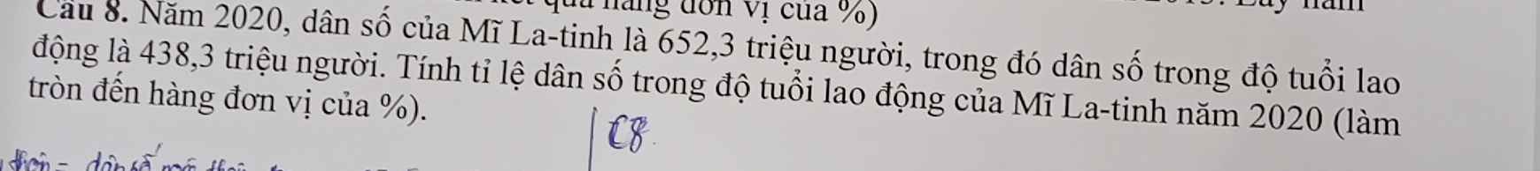 đa năng đơn Vị của %) 
Cầu 8. Năm 2020, dân số của Mĩ La-tinh là 652, 3 triệu người, trong đó dân số trong độ tuổi lao 
động là 438, 3 triệu người. Tính tỉ lệ dân số trong độ tuổi lao động của Mĩ La-tinh năm 2020 (làm 
tròn đến hàng đơn vị của %). 
n d in s