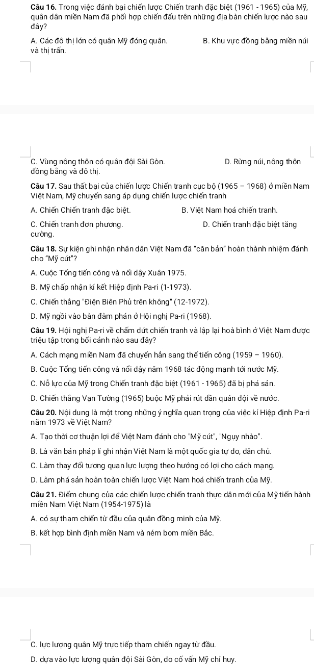 Trong việc đánh bại chiến lược Chiến tranh đặc biệt (1961 - 1965) của Mỹ,
quân dân miền Nam đã phối hợp chiến đấu trên những địa bàn chiến lược nào sau
đây?
A. Các đô thị lớn có quân Mỹ đóng quân. B. Khu vực đồng bằng miền núi
và thị trấn.
C. Vùng nông thôn có quân đội Sài Gòn. D. Rừng núi, nông thôn
đồng bằng và đô thị.
Câu 17. Sau thất bại của chiến lược Chiến tranh cục bộ (1965 - 1968) ở miền Nam
Việt Nam, Mỹ chuyển sang áp dụng chiến lược chiến tranh
A. Chiến Chiến tranh đặc biệt. B. Việt Nam hoá chiến tranh.
C. Chiến tranh đơn phương. D. Chiến tranh đặc biệt tăng
cưòng.
Câu 18. Sự kiện ghi nhận nhân dân Việt Nam đã "căn bản" hoàn thành nhiệm đánh
cho "Mỹ cút"?
A. Cuộc Tổng tiến công và nổi dậy Xuân 1975.
B. Mỹ chấp nhận kí kết Hiệp định Pa-ri (1-1973).
C. Chiến thắng "Điện Biên Phủ trên không" (12-1972).
D. Mỹ ngồi vào bàn đàm phán ở Hội nghị Pa-ri (1968).
Câu 19. Hội nghị Pa-ri về chấm dứt chiến tranh và lập lại hoà bình ở Việt Nam được
triệu tập trong bối cảnh nào sau đây?
A. Cách mạng miền Nam đã chuyển hẳn sang thế tiến công (1959 - 1960).
B. Cuộc Tổng tiến công và nổi dậy năm 1968 tác động mạnh tới nước Mỹ.
C. Nỗ lực của Mỹ trong Chiến tranh đặc biệt (1961 - 1965) đã bị phá sản.
D. Chiến thắng Vạn Tường (1965) buộc Mỹ phải rút dần quân đội về nước.
Câu 20. Nội dung là một trong những ý nghĩa quan trọng của việc kí Hiệp định Pa-ri
năm 1973 về Việt Nam?
A. Tạo thời cơ thuận lợi để Việt Nam đánh cho "Mỹ cút", "Ngụy nhào".
B. Là văn bản pháp lí ghi nhận Việt Nam là một quốc gia tự do, dân chủ
C. Làm thay đổi tương quan lực lượng theo hướng có lợi cho cách mạng.
D. Làm phá sản hoàn toàn chiến lược Việt Nam hoá chiến tranh của Mỹ.
Câu 21. Điểm chung của các chiến lược chiến tranh thực dân mới của Mỹ tiến hành
Miền Nam Việt Nam (1954-1975) là
A. có sự tham chiến từ đầu của quân đồng minh của Mỹ.
B. kết hợp bình định miền Nam và ném bom miền Bắc.
C. lực lượng quân Mỹ trực tiếp tham chiến ngay từ đầu.
D. dựa vào lực lượng quân đội Sài Gòn, do cố vấn Mỹ chỉ huy.