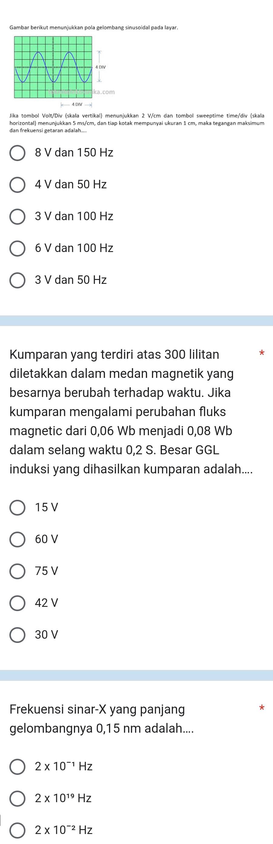 Gambar berikut menunjukkan pola gelombang sinusoidal pada layar.
Jika tombol Volt/Div (skala vertikal) menunjukkan 2 V/cm dan tombol sweeptime time/div (skala
horizontal) menunjukkan 5 ms/cm, dan tiap kotak mempunyai ukuran 1 cm, maka tegangan maksimum
dan frekuensi getaran adalah....
8 V dan 150 Hz
4 V dan 50 Hz
3 V dan 100 Hz
6 V dan 100 Hz
3 V dan 50 Hz
Kumparan yang terdiri atas 300 lilitan
diletakkan dalam medan magnetik yang
besarnya berubah terhadap waktu. Jika
kumparan mengalami perubahan fluks
magnetic dari 0,06 Wb menjadi 0,08 Wb
dalam selang waktu 0,2 S. Besar GGL
induksi yang dihasilkan kumparan adalah....
15 V
60 V
75 V
42 V
30 V
Frekuensi sinar- X yang panjang
gelombangnya 0,15 nm adalah....
2* 10^(-1)Hz
2* 10^(19)Hz
2* 10^(-2)Hz