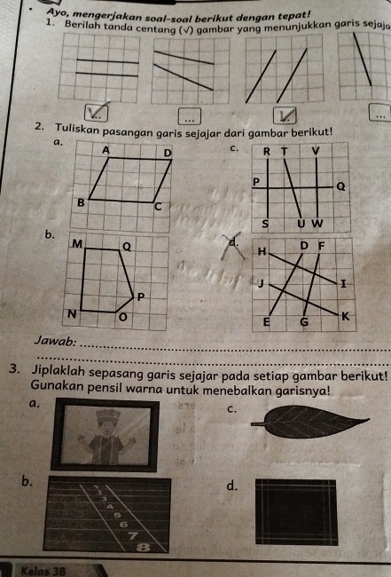 Ayo, mengerjakan soal-soal berikut dengan tepat!
1. Berilah tanda centang (√) gambar yang menunjukkan garis sejaja
_
_
…. 
_
2. Tuliskan pasangan garis sejajar dari gambar berikut!
a.
C.
b.
d. 
Jawab:_
_
3. Jiplaklah sepasang garis sejajar pada setiap gambar berikut!
Gunakan pensil warna untuk menebalkan garisnya!
a.
_
C.
b
d.
Kelas 3B