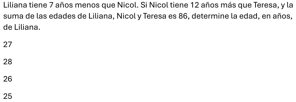 Liliana tiene 7 años menos que Nicol. Si Nicol tiene 12 años más que Teresa, y la
suma de las edades de Liliana, Nicol y Teresa es 86, determine la edad, en años,
de Liliana.
27
28
26
25