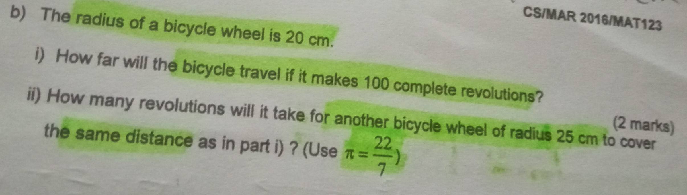 CS/MAR 2016/MAT123 
b) The radius of a bicycle wheel is 20 cm. 
i) How far will the bicycle travel if it makes 100 complete revolutions? 
ii) How many revolutions will it take for another bicycle wheel of radius 25 cm to cover 
(2 marks) 
the same distance as in part i) ? (Use π = 22/7 )