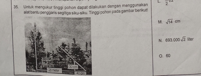 L.
35. Untuk mengukur tinggi pohon dapat dilakukan dengan menggunakan frac 2sqrt(2)
alat bantu penggaris segitiga siku-siku. Tinggi pohon pada gambar berikut!
M. sqrt(14)cm
N. 693.000sqrt(2) liter
O. 60
40 cm