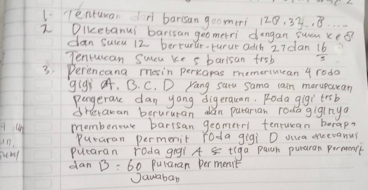 lentuman dr barisan geomeri 120. 3y, 8. . . 
2 Diketanui barisan geometri dangan swau keǒ? 
dan sulcu 12 berturue-turur adh 27dan  16/3 
Tentucan Sucu ke s barisan freb 
3. Perencana mosin perkapas memeriuican 4 roda 
gigh. B. C. D Yang satu sama cain meruparan 
pangerau dan yong digerauan. Roda gigitrsb 
dretakan berururan dan putarian rodagiginya 
9un 
membonoure barrsan geomerri tenrucan berap? 
un, puraran permenit roda gigi D ouca dicecanui 
suby puearan roda gigi A 5 tiga pach puraran permenit 
dan B=60 puraran per met 
Jawaban