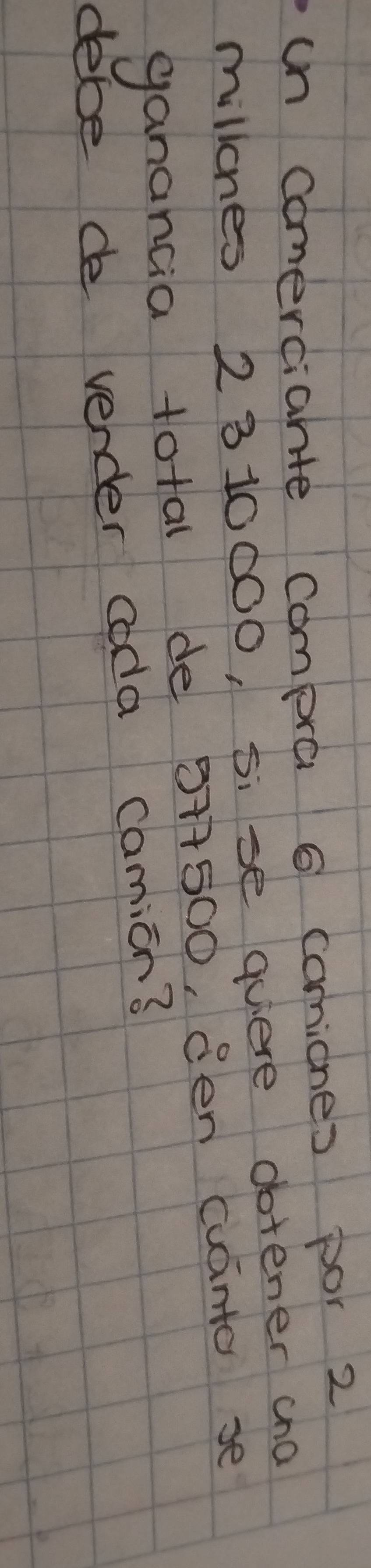 un comerciahte compra 6 comicnes por 2
millones 2310000, 5i se quiere dotener cna 
ganancia total de 5+7500, 8en cuanto se 
debe de vender coda camion?