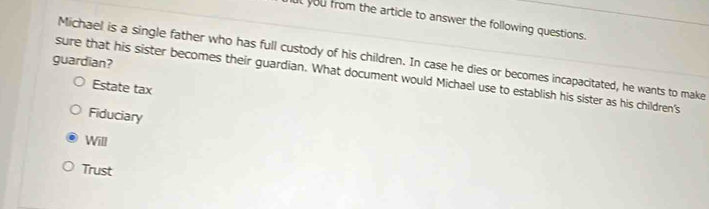 at you from the article to answer the following questions.
Michael is a single father who has full custody of his children. In case he dies or becomes incapacitated, he wants to make
guardian?
sure that his sister becomes their guardian. What document would Michael use to establish his sister as his children's
Estate tax
Fiduciary
Will
Trust