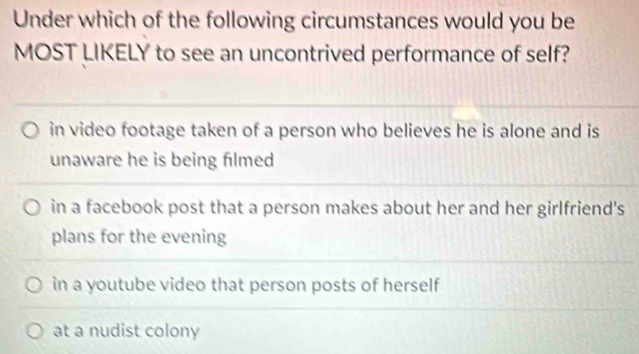 Under which of the following circumstances would you be
MOST LIKELY to see an uncontrived performance of self?
in video footage taken of a person who believes he is alone and is
unaware he is being filmed
in a facebook post that a person makes about her and her girlfriend's
plans for the evening
in a youtube video that person posts of herself
at a nudist colony