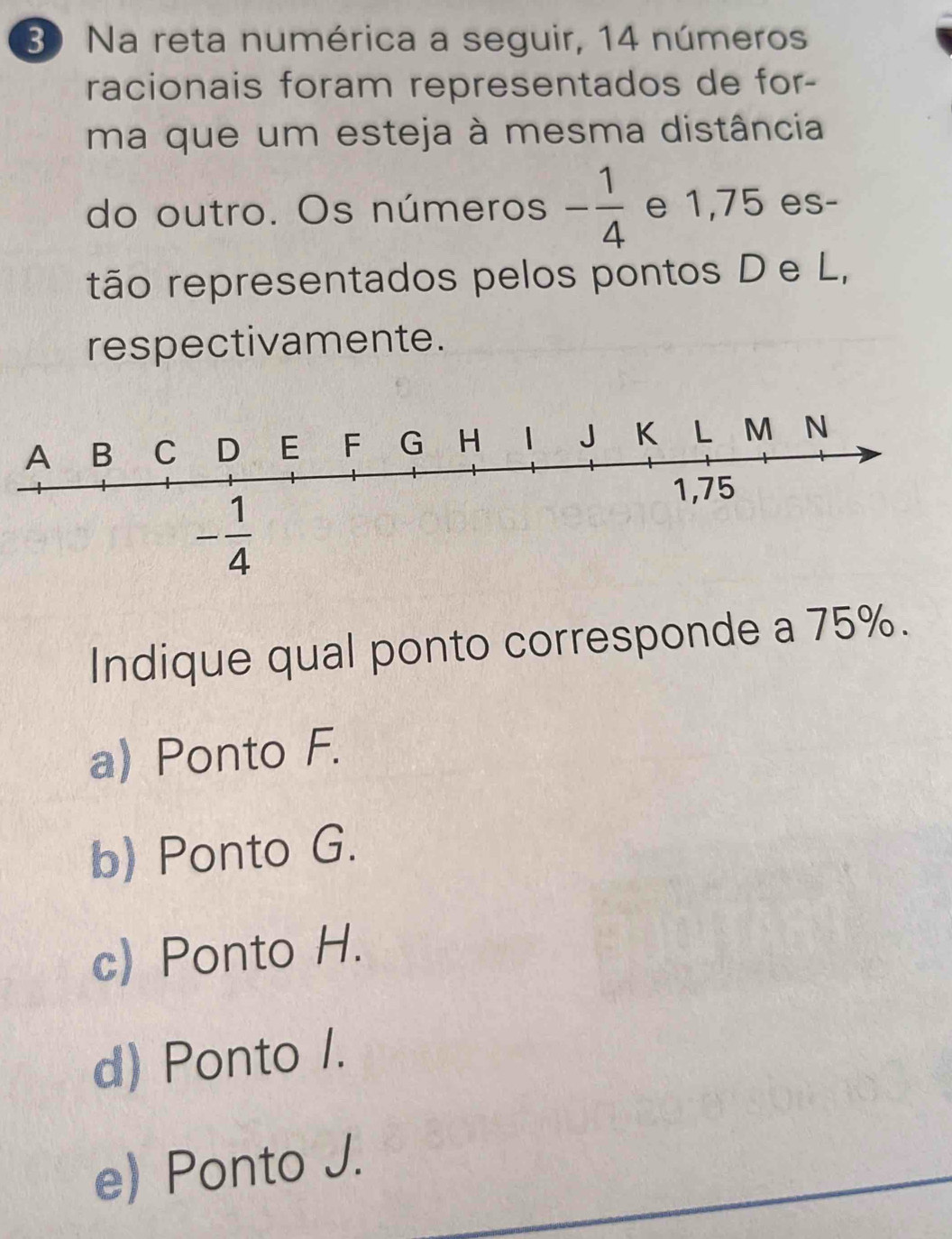 Na reta numérica a seguir, 14 números
racionais foram representados de for-
ma que um esteja à mesma distância
do outro. Os números - 1/4  e 1,75 es-
tão representados pelos pontos D e L,
respectivamente.
Indique qual ponto corresponde a 75%.
a) Ponto F.
b) Ponto G.
c) Ponto H.
d) Ponto /.
e) Ponto J.