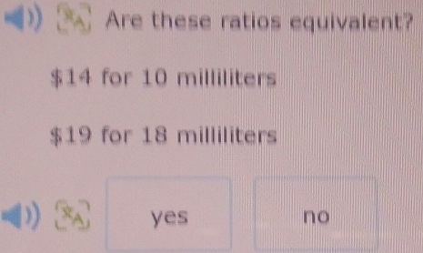 Are these ratios equivalent?
$14 for 10 milliliters
$19 for 18 milliliters
yes no