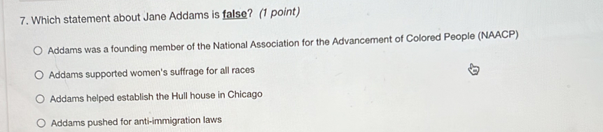 Which statement about Jane Addams is false? (1 point)
Addams was a founding member of the National Association for the Advancement of Colored People (NAACP)
Addams supported women's suffrage for all races
Addams helped establish the Hull house in Chicago
Addams pushed for anti-immigration laws