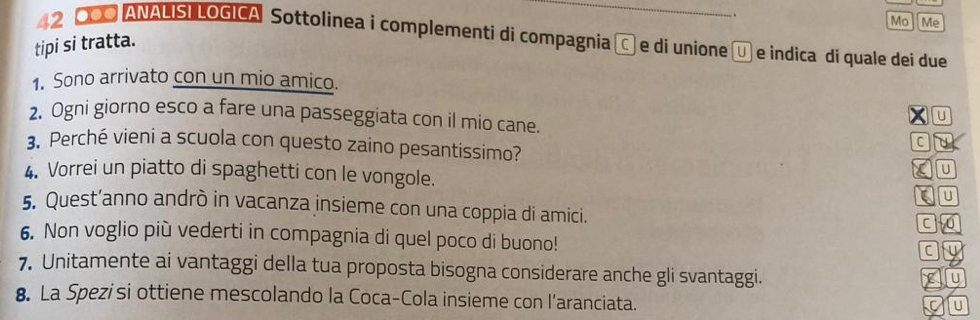 Mo Me 
42 000 ANALISI LOGICA Sottolinea i complementi di compagnia C e di unione Ü e indica di quale dei due 
tipi si tratta. 
1. Sono arrivato con un mio amico. 
x U 
2. Ogni giorno esco a fare una passeggiata con il mio cane. 
C 
3. Perché vieni a scuola con questo zaino pesantissimo? U u 
4. Vorrei un piatto di spaghetti con le vongole. 
u 
5. Quest’anno andrò in vacanza insieme con una coppia di amici. 
6. Non voglio più vederti in compagnia di quel poco di buono! 
C fy 
7. Unitamente ai vantaggi della tua proposta bisogna considerare anche gli svantaggi. 
yU 
8. La Spezisi ottiene mescolando la Coca-Cola insieme con l’aranciata. 
a u