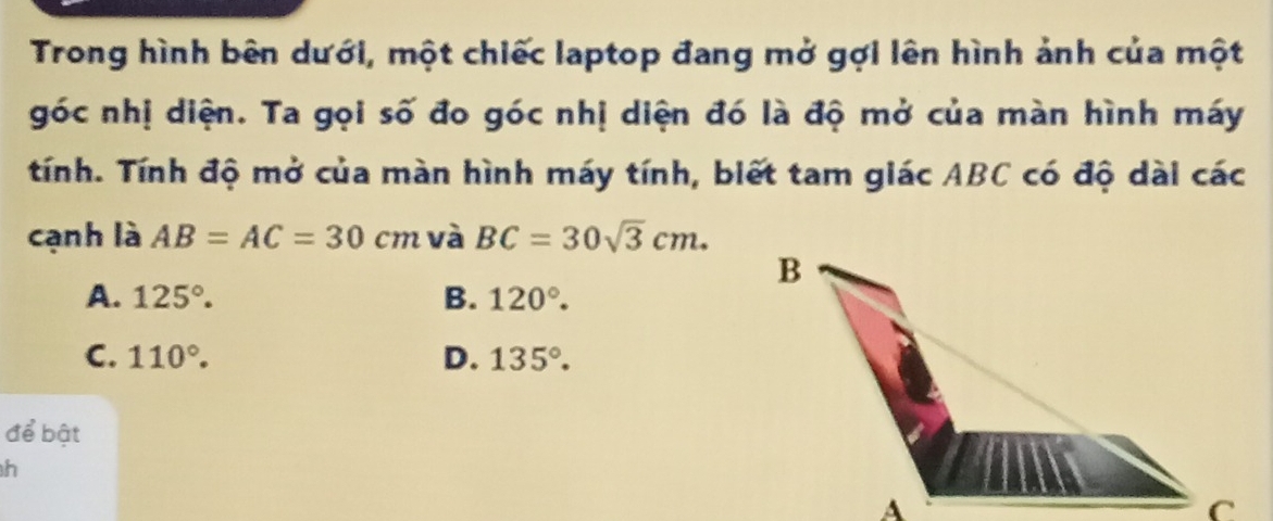 Trong hình bên dưới, một chiếc laptop đang mở gợi lên hình ảnh của một
góc nhị diện. Ta gọi số đo góc nhị diện đó là độ mở của màn hình máy
tính. Tính độ mở của màn hình máy tính, biết tam giác ABC có độ dài các
cạnh là AB=AC=30cm và BC=30sqrt(3)cm.
A. 125°. B. 120°.
C. 110°. D. 135°. 
để bật
h