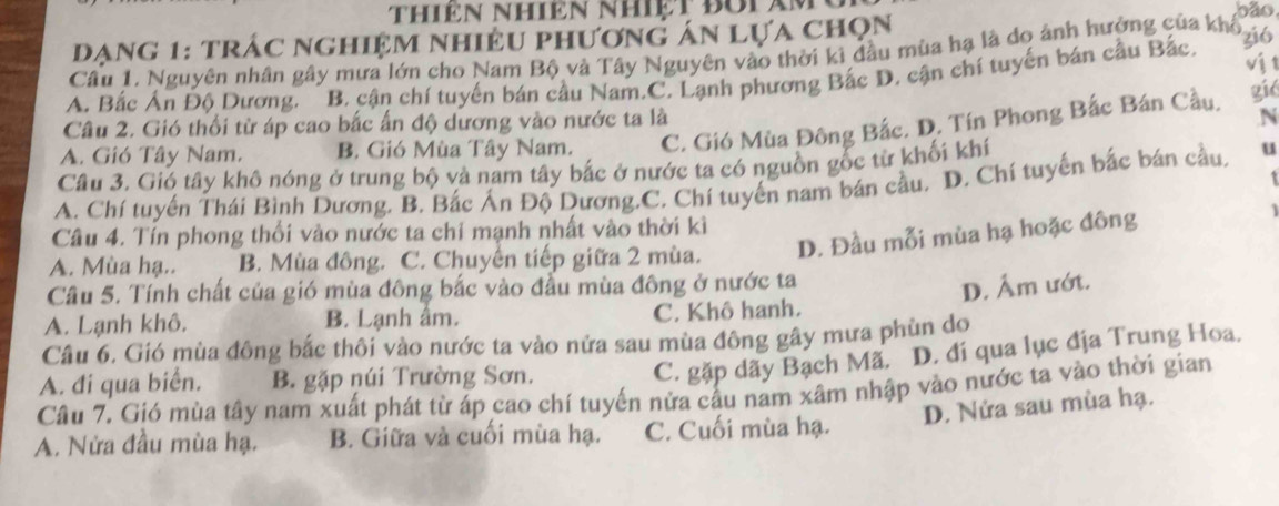 oão
đạng 1: trác nghiệm nhiều phương án lựa chọn
Câu 1, Nguyên nhân gây mưa lớn cho Nam Bộ và Tây Nguyên vào thời ki đầu mùa hạ là do ảnh hưởng của khổ
vj t
A. Bắc Ấn Độ Dương. B. cận chí tuyến bán cầu Nam.C. Lạnh phương Bắc D. cận chí tuyến bán cầu Bắc, zió
gié
Câu 2. Gió thổi từ áp cao bắc ấn độ dương vào nước ta là
A. Gió Tây Nam. B. Gió Mùa Tây Nam. C. Gió Mùa Đông Bắc. D. Tín Phong Bắc Bán Cầu. N
Câu 3. Gió tây khô nóng ở trung bộ và nam tây bắc ở nước ta có nguồn gốc từ khối khí
A. Chí tuyến Thái Bình Dương. B. Bắc Án Độ Dương.C. Chí tuyến nam bán cầu. D. Chí tuyến bắc bán cầu. u
Câu 4. Tín phong thối vào nước ta chỉ mạnh nhất vào thời kì
A. Mùa hạ.. B. Mùa đông. C. Chuyến tiếp giữa 2 mùa. D. Đầu mỗi mùa hạ hoặc đông
Cầu 5. Tính chất của gió mùa đông bắc vào đầu mùa đông ở nước ta
D. Âm ướt.
A. Lạnh khô. B. Lạnh âm. C. Khô hanh.
Câu 6. Gió mùa đông bắc thôi vào nước ta vào nửa sau mùa đông gây mưa phùn do
A. đi qua biển. B. gặp núi Trường Sơn.
C. gặp dãy Bạch Mã. D. đí qua lục địa Trung Hoa.
Cầu 7. Gió mùa tây nam xuất phát từ áp cao chí tuyến nửa cấu nam xâm nhập vào nước ta vào thời gian
D. Nửa sau mùa hạ.
A. Nửa đầu mùa hạ. B. Giữa và cuối mùa hạ. C. Cuối mùa hạ.