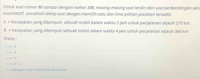 Untuk soal nomor 90 sampai dengan nomor 100, masing-masing soal terdiri dari șoal perbandingan sece
kuantitatif. Jawablah setiap soal dengan memilih satu dari lima pilihan jawaban tersedia
A= Kecepatan yang ditempuh sebuah mobil dalam waktu 3 jam untuk perjalanan sejauh 270 km.
B= Kecepatan yang ditempuh sebuah mobil dalam waktu 4 jam untuk perjalanan sejauh 360 km
Maka :
A=B
A>B
A
A+B<0</tex> 
Hubungan A dan B tidak bisa ditentukan