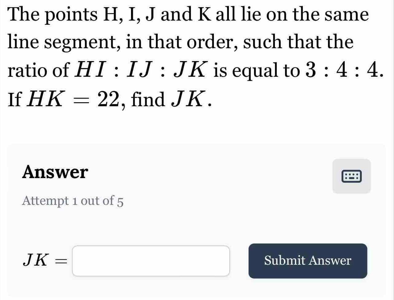 The points H, I, J and K all lie on the same 
line segment, in that order, such that the 
ratio of HI : IJ : JK is equal to 3:4:4. 
If HK=22 , find JK. 
Answer 
Attempt 1 out of 5
JK=□ Submit Answer