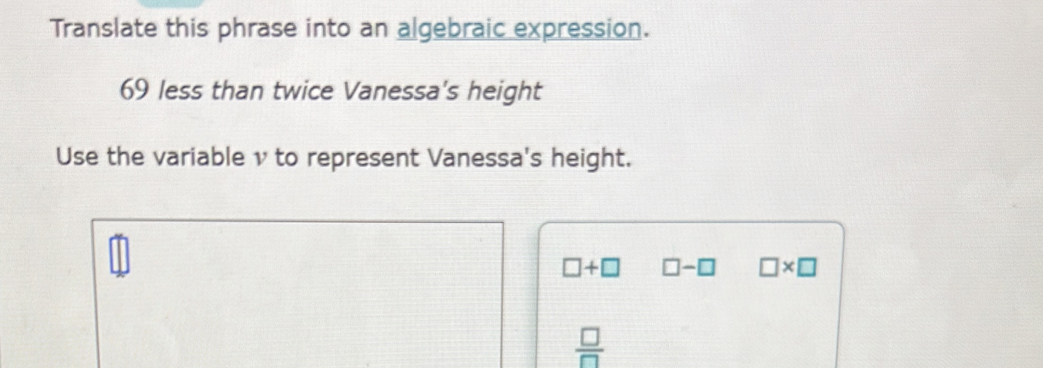 Translate this phrase into an algebraic expression.
69 less than twice Vanessa's height
Use the variable ν to represent Vanessa's height.
□ +□ □ -□ □ * □
 □ /□  