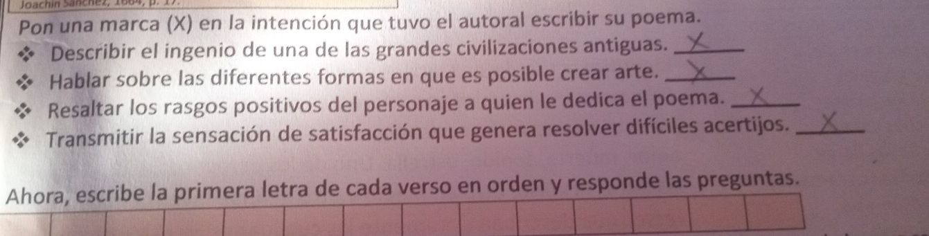 Joachin Sänchez, 1664, p. 17. 
Pon una marca (X) en la intención que tuvo el autoral escribir su poema. 
Describir el ingenio de una de las grandes civilizaciones antiguas._ 
Hablar sobre las diferentes formas en que es posible crear arte._ 
Resaltar los rasgos positivos del personaje a quien le dedica el poema._ 
Transmitir la sensación de satisfacción que genera resolver difíciles acertijos._ 
Ahora, escribe la primera letra de cada verso en orden y responde las preguntas.