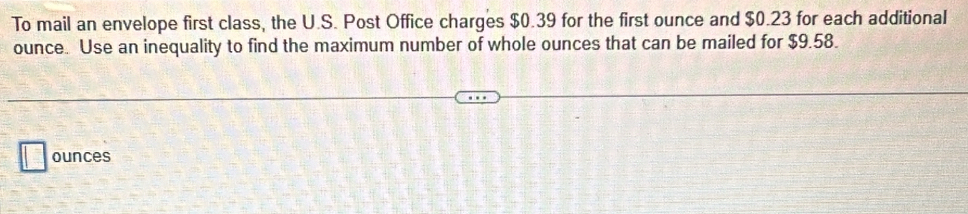 To mail an envelope first class, the U.S. Post Office charges $0.39 for the first ounce and $0.23 for each additional
ounce. Use an inequality to find the maximum number of whole ounces that can be mailed for $9.58. 
ounces