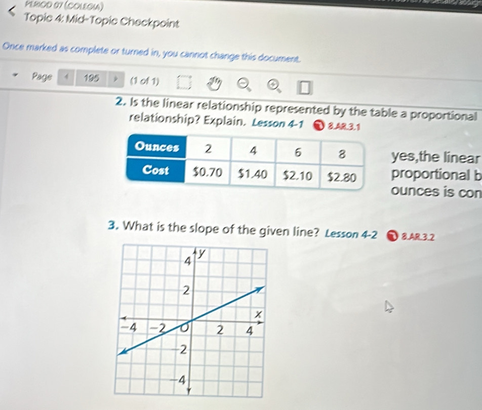 PERIOD 07 (COLEGIA) 
Topic 4: Mid-Topic Checkpoint 
Once marked as complete or turned in, you cannot change this document. 
Page 4 195 (1 of 1) 
2. Is the linear relationship represented by the table a proportional 
relationship? Explain. Lesson 4-1 8.AR.3.1 
yes,the linear 
proportional b 
ounces is con 
3. What is the slope of the given line? Lesson 4-2 ①8.AR.3.2