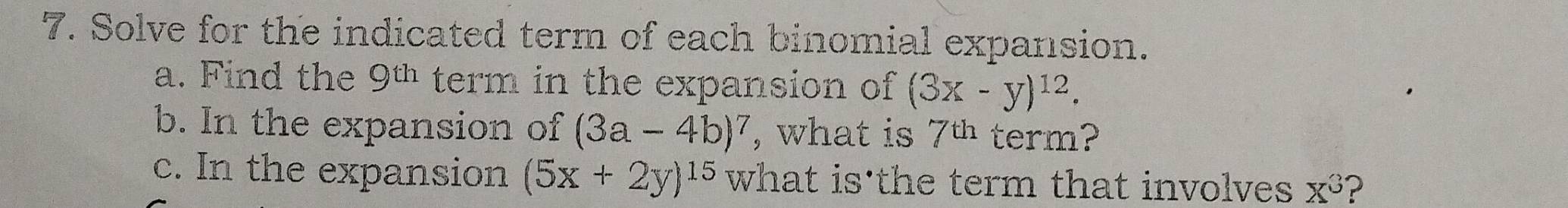 Solve for the indicated term of each binomial expansion. 
a. Find the 9^(th) term in the expansion of (3x-y)^12. 
b. In the expansion of (3a-4b)^7 , what is 7^(th) term? 
c. In the expansion (5x+2y)^15 what is the term that involves x^3 ?