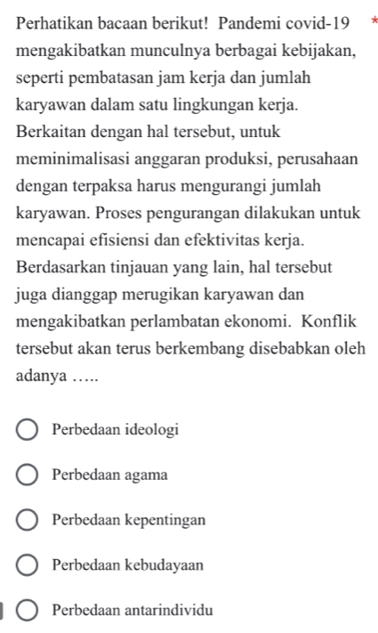 Perhatikan bacaan berikut! Pandemi covid-19 *
mengakibatkan munculnya berbagai kebijakan,
seperti pembatasan jam kerja dan jumlah
karyawan dalam satu lingkungan kerja.
Berkaitan dengan hal tersebut, untuk
meminimalisasi anggaran produksi, perusahaan
dengan terpaksa harus mengurangi jumlah
karyawan. Proses pengurangan dilakukan untuk
mencapai efisiensi dan efektivitas kerja.
Berdasarkan tinjauan yang lain, hal tersebut
juga dianggap merugikan karyawan dan
mengakibatkan perlambatan ekonomi. Konflik
tersebut akan terus berkembang disebabkan oleh
adanya …
Perbedaan ideologi
Perbedaan agama
Perbedaan kepentingan
Perbedaan kebudayaan
Perbedaan antarindividu