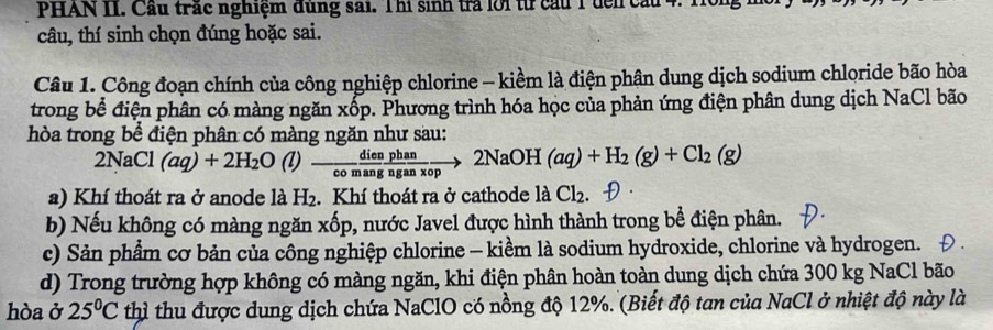 PHAN II. Cầu trác nghiệm dùng sai. Thi sinh trả lới từ cầu 1 đến cầu 4. Hồng m
câu, thí sinh chọn đúng hoặc sai.
Câu 1. Công đoạn chính của công nghiệp chlorine - kiềm là điện phận dung dịch sodium chloride bão hòa
trong bể điện phân có màng ngăn xốp. Phương trình hóa học của phản ứng điện phân dung dịch NaCl bão
hòa trong bể điện phân có màng ngăn như sau:
2NaCl (aq)+2H_2O(l)- dien/chang  phan/nganxop to 2NaOH(aq)+H_2(g)+Cl_2(g)
a) Khí thoát ra ở anode là H₂. Khí thoát ra ở cathode là Cl_2
b) Nếu không có màng ngăn xốp, nước Javel được hình thành trong bể điện phân.
c) Sản phẩm cơ bản của công nghiệp chlorine - kiềm là sodium hydroxide, chlorine và hydrogen.
d) Trong trường hợp không có màng ngăn, khi điện phân hoàn toàn dung dịch chứa 300 kg NaCl bão
hòa ở 25°C thì thu được dung dịch chứa NaClO có nồng độ 12%. (Biết độ tan của NaCl ở nhiệt độ này là