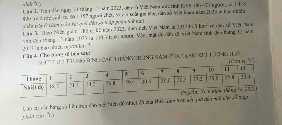 nhất°C)
Câu 2. Tính đến ngày 31 tháng 12 năm 2023, dân số Việt Nam ước tính là 99 186 471 người, có 1 418
890 trẻ được sinh ra, 681 157 người chết. Vậy tỉ suất gia tăng dân số Việt Nam năm 2023 là bao nhiêu 
phần trăm? (làm tròn kết quả đến số thập phân thứ hai). 
Câu 3. Theo Niên giám Thống kê năm 2023, diện tích Việt Nam là 331344, 8km^2 và dân số Việt Nam 
tính đến tháng 12 năm 2023 là 100, 3 triệu người. Vậy, mật độ dân số Việt Nam tính đến tháng 12 năm
2023 là bao nhiêu người/km²? 
Câu 4. Cho bảng số liệu sau: 
NHIỆT ĐỘ TRUNG BÌNH CÁC THÁNG TRONG NÃM CỦA TRẠM KHÍ TƯợNG HUÉ 
(Đơn vị: ^0C
Căn cứ vào bảng số liệu trên cho biết biên độ nhiệt độ của Huế (làm tròn kết q 
phân của°C)