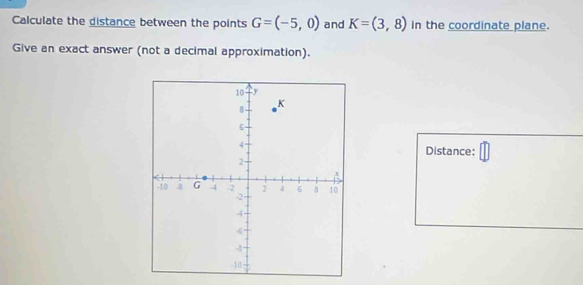 Calculate the distance between the points G=(-5,0) and K=(3,8) in the coordinate plane. 
Give an exact answer (not a decimal approximation). 
Distance: