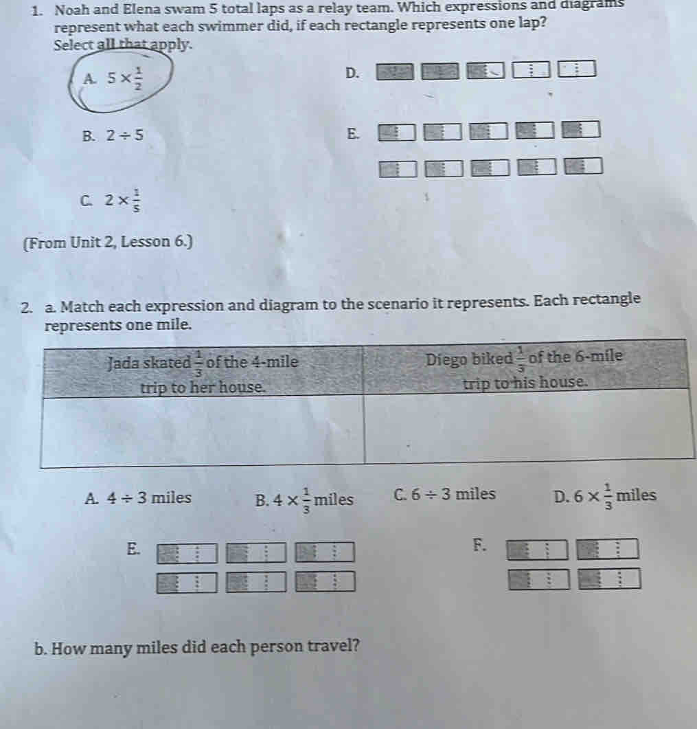 Noah and Elena swam 5 total laps as a relay team. Which expressions and diagrams
represent what each swimmer did, if each rectangle represents one lap?
Select all that apply.
A. 5*  1/2 
D.
:
B. 2/ 5 E.
C. 2*  1/5 
(From Unit 2, Lesson 6.)
2. a. Match each expression and diagram to the scenario it represents. Each rectangle
represents one mile.
A. 4/ 3 miles B. 4*  1/3 miles C. 6/ 3 miles D. 6*  1/3  miles
E.
F.
b. How many miles did each person travel?