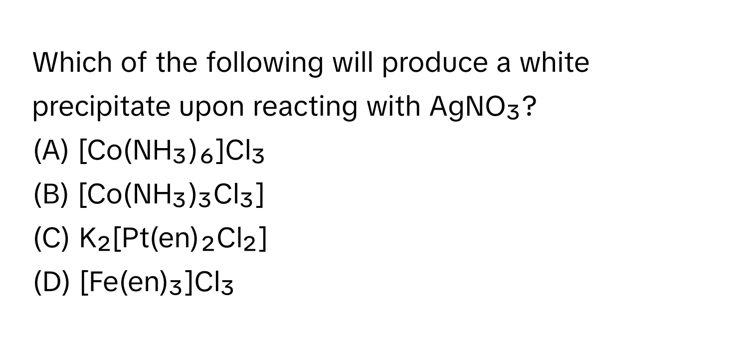 Which of the following will produce a white precipitate upon reacting with AgNO₃?

(A) [Co(NH₃)₆]Cl₃ 
(B) [Co(NH₃)₃Cl₃] 
(C) K₂[Pt(en)₂Cl₂] 
(D) [Fe(en)₃]Cl₃