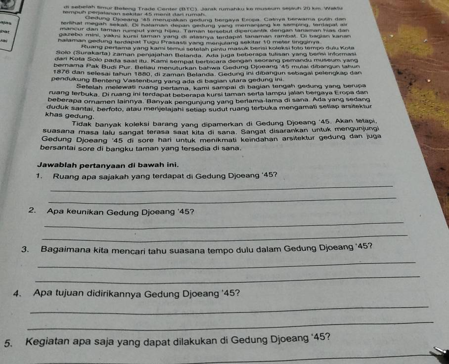 di sebelah timur Beteng Trade Center (BTC). Jarak rumahku ke museum sejauh 20 km. Waktu
tempuh perjalanan sekitar 45 menit dari rumah.
Gedung Djoeang '45 merupakan gedung bergaya Eropa. Catnya berwarna putih dan
ajas terlihat megah sekali. Di halaman depan gedung yang memanjang ke samping, terdapat air
mancur dan taman rumput yang hijau. Taman tersebut dipercantik dengan tanaman hias dan
pat
gazebo mini, yakni kursi taman yang di atasnya terdapat tanaman rambat. Di bagian kanan
vai
halaman gedung terdapat Tugu Prasasti yang menjulang sekitar 10 meter tingginya.
Ruang pertama yang kami temui setelah pintu masuk berisi koleksi foto tempo dulu Kota
Solo (Surakarta) zaman penjajahan Belanda. Ada juga beberapa tulisan yang berisi informasi
dari Kota Solo pada saat itu. Kami sempat berbicara dengan seorang pemandu museum yang
bernama Pak Budi Pur. Beliau menuturkan bahwa Gedung Djoeang '45 mulai dibangun tahun
1876 dan selesai tahun 1880, di zaman Belanda. Gedung ini dibangun sebagai pelengkap dan
pendukung Benteng Vastenburg yang ada di bagian utara gedung ini
Setelah melewati ruang pertama, kami sampai di bagian tengah gedung yang berupa
ruang terbuka. Di ruang ini terdapat beberapa kursi taman serta lampu jalan bergaya Eropa dan
beberapa ornamen lainnya. Banyak pengunjung yang berlama-lama di sana. Ada yang sedang
duduk santai, berfoto, atau menjelajahi setiap sudut ruang terbuka mengamati setiap arsitektur
khas gedung.
Tidak banyak koleksi barang yang dipamerkan di Gedung Djoeang '45. Akan tetapi,
suasana masa lalu sangat terasa saat kita di sana. Sangat disarankan untuk mengunjungi
Gedung Djoeang ‘45 di sore hari untuk menikmati keindahan arsitektur gedung dan juga
bersantai sore di bangku taman yang tersedia di sana.
Jawablah pertanyaan di bawah ini.
_
1. Ruang apa sajakah yang terdapat di Gedung Djoeang '45?
_
2. Apa keunikan Gedung Djoeang '45?
_
_
3. Bagaimana kita mencari tahu suasana tempo dulu dalam Gedung Djoeang ‘45?
_
_
4. Apa tujuan didirikannya Gedung Djoeang '45?
_
_
5. Kegiatan apa saja yang dapat dilakukan di Gedung Djoeang ‘45?
_