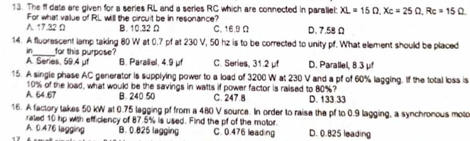 The ff data are given for a series RL and a series RC which are connected in parallel: XL=15Omega , Xc=25Omega , Rc=15Omega. 
For what value of RL will the circuit be in resonance?
A. 17.32 Ω B. 10.32 Ω C. 16.9 Ω D. 7.58 Ω
14. A fluorescent lamp taking 80 W at 0.7 pf at 230 V, 50 hz is to be corrected to unity pf. What element should be placed
in_ for this purpose
A. Series, 59.4 μf B. Paraliel, 4.9 μf C. Series, 31.2 μf D. Parallel, 8.3 μf
15. A single phase AC generator is supplying power to a load of 3200 W at 230 V and a pf of 60% lagging. If the total loss is
10% of the load, what would be the savings in watts if power factor is raised to 80%?
A. 64.67 B. 240.50 C. 247.8 D. 133.33
16. A factory takes 50 kW at 0.75 lagging pf from a 480 V source. In order to raise the pf to 0.9 lagging, a synchronous moto
rated 10 hp with efficiency of 87.5% is used. Find the pf of the motor.
A. 0.476 lagging B. 0.825 lagging C. 0.476 leading D. 0.825 leading
`