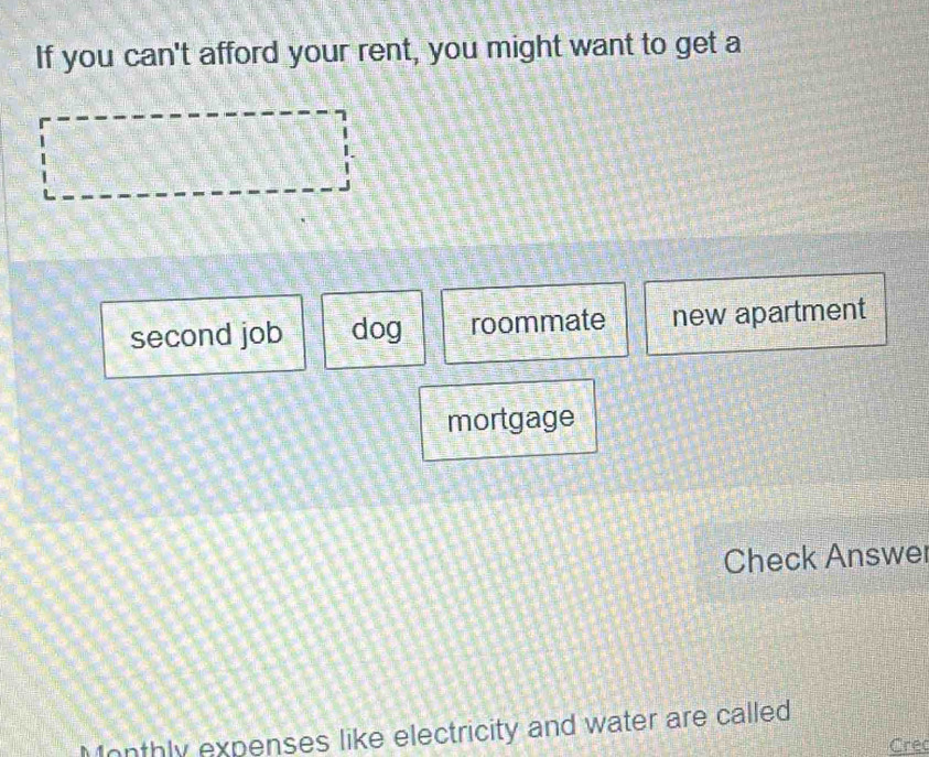 If you can't afford your rent, you might want to get a
second job dog roommate new apartment
mortgage
Check Answer
Monthly expenses like electricity and water are called
Cre