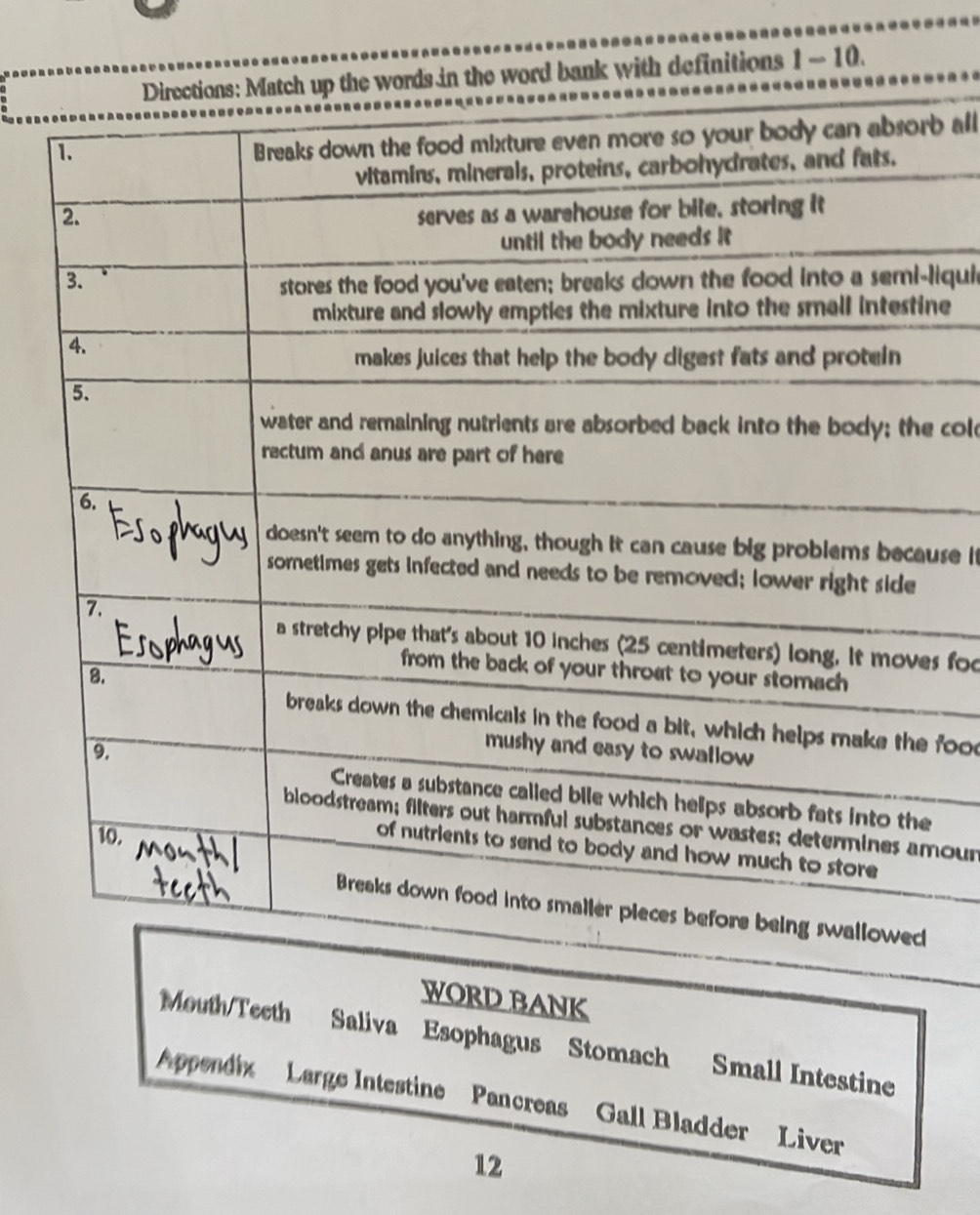 Directions: Match up the words in the word bank with definitions 1 - 10. 
b all 
liquie 
ne 
cold 
use it 
s foo 
food 
our 
WORD BANK 
Mouth/Teeth Saliva Esophagus Stomach Small Intestine 
Appendix Large Intestine Pancreas Gall Bladder Liver 
12