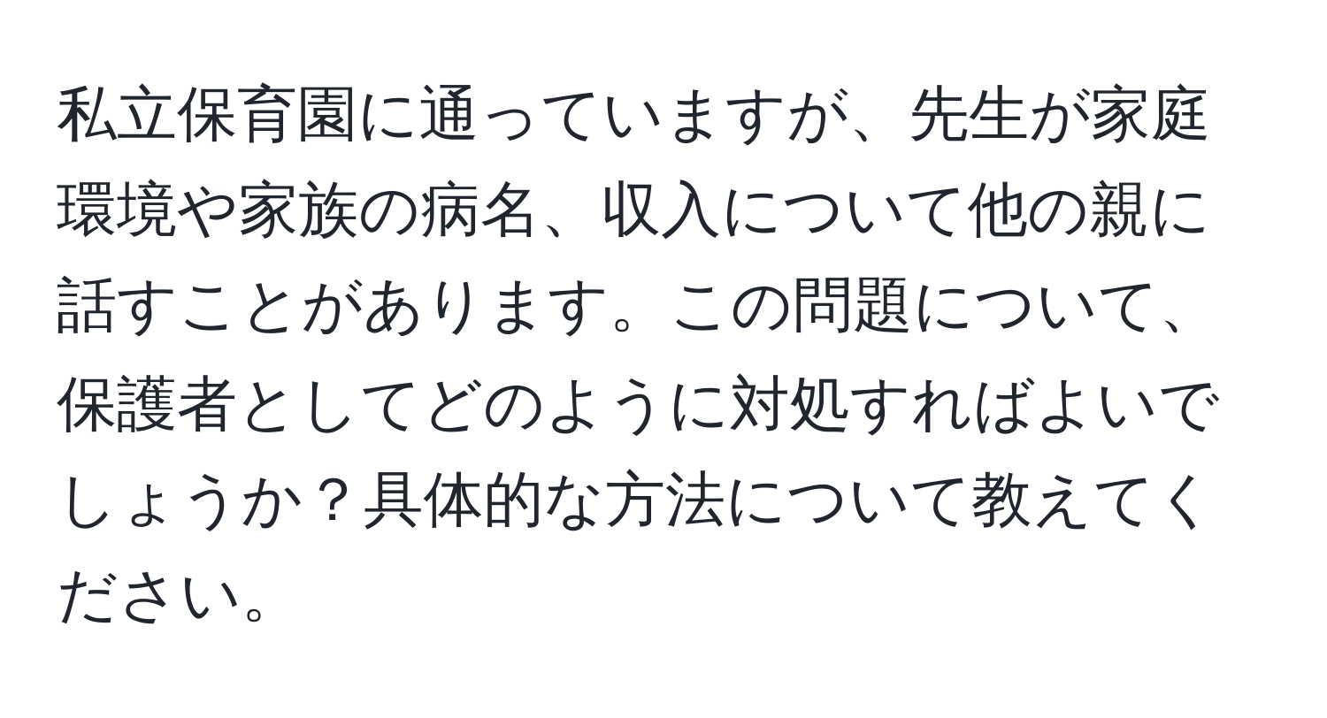 私立保育園に通っていますが、先生が家庭環境や家族の病名、収入について他の親に話すことがあります。この問題について、保護者としてどのように対処すればよいでしょうか？具体的な方法について教えてください。