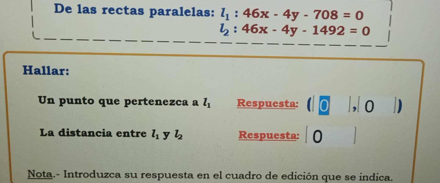 De las rectas paralelas: l_1:46x-4y-708=0
l_2:46x-4y-1492=0
Hallar: 
Un punto que pertenezca a l_1 Respuesta: ( ],| o ] 
La distancia entre l_1 y l_2 Respuesta:∫0 
Nota.- Introduzca su respuesta en el cuadro de edición que se indica.