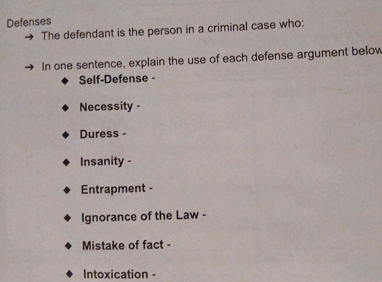 Defenses 
The defendant is the person in a criminal case who: 
In one sentence, explain the use of each defense argument below 
Self-Defense - 
Necessity - 
Duress - 
Insanity - 
Entrapment - 
Ignorance of the Law - 
Mistake of fact - 
Intoxication -