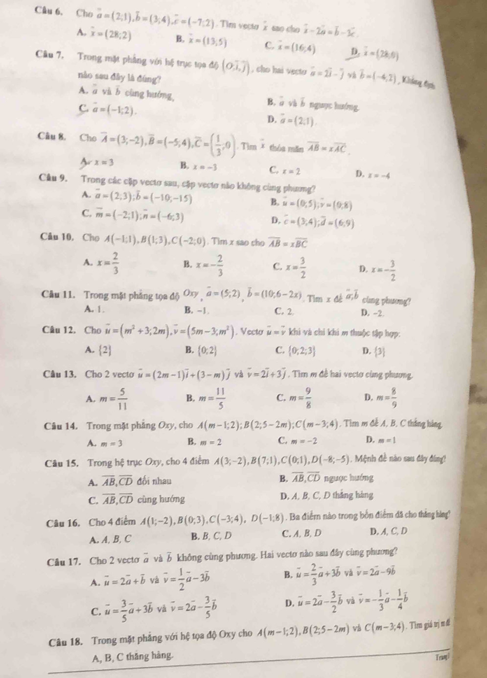 Câu 6, Cho vector a=(2;1),vector b=(3;4),vector c=(-7;2). Tim veçto Ž são cho overline x-2overline a=overline b-3overline c.
A. overline x=(28;2) B. overline x=(13,5) C. overline x=(16;4) D. overline x=(28,0)
Câu 7. Trong mặt phầng với hệ trục tọa độ (O,vector i,overline j) , cho hai vecto vector a=2vector i-widehat j v vector b=(-4,2) Không đyếu
nào sau dây là đùng?
A. overline a và b cùng hướng, B. a boverline b nguục hướng
C. overline a=(-1;2).
D. overline a=(2,1).
Câu 8, Cho overline A=(3;-2),overline B=(-5;4),overline C=( 1/3 ;0). Tìm * thóa măn overline AB=xoverline AC.
A xapprox 3
B. x=-3 C. x=2 D. x=-4
Câu 9. Trong các cặp vectơ sau, cặp vectơ nào không cùng phương?
A. vector a=(2,3);vector b=(-10;-15)
B. u=(0,5);v=(0,8)
C. overline m=(-2;1);overline n=(-6;3) D. overline c=(3,4);overline d=(6,9)
Câu 10, Cho A(-1;1),B(1;3),C(-2;0). Tim x sao cho overline AB=xoverline BC
B.
A. x= 2/3  x=- 2/3  C. x= 3/2  D. x=- 3/2 
Câu 11. Trong mặt phẳng tọa độ Oxy,overline a=(5;2),overline b=(10;6-2x). Tim x a;b cing phuong?
A. 1. B. -1 C. 2
D. -2.
Câu 12. Cho vector u=(m^2+3;2m),vector v=(5m-3;m^2). Vecto vector u=vector v khi và chi khi m thuộc tập hợp:
A.  B.  0;2 C.  0;2;3 D.  3
Câu 13. Cho 2 vecto vector u=(2m-1)vector i+(3-m)widehat j và vector v=2vector i+3vector j , Tìm m đề hai vectơ cùng phương.
A. m= 5/11  m= 11/5  C. m= 9/8  D. m= 8/9 
B.
Câu 14. Trong mặt phẳng Oxy , cho A(m-1;2);B(2;5-2m);C(m-3;4) , Tim m đễ A, B, C thắng hàng
B.
A. m=3 m=2 C. m=-2 D. m=1
Câu 15. Trong hệ trục Oxy, cho 4 điểm A(3;-2),B(7;1),C(0;1),D(-8;-5). Mệnh đề nào sau đây đóng!
A. overline AB,overline CD đối nhau B. overline AB,overline CD nguợc hướng
C. overline AB,overline CD cùng hướng D, A, B, C, D thắng hàng
Câu 16. Cho 4 điểm A(1;-2),B(0;3),C(-3;4),D(-1;8). Ba điểm nào trong bốn điểm đã cho tháng hàng?
A. A, B, C B. B, C, D C.A, B, D D. A, C, D
Câu 17. Cho 2 vecto overline a và  không cùng phương. Hai vecto nào sau đây cùng phương?
A. vector u=2vector a+vector b và vector v= 1/2 vector a-3vector b
B. vector u= 2/3 vector a+3vector b yà vector v=2vector a-9vector b
C. vector u= 3/5 vector a+3vector b và vector v=2vector a- 3/5 vector b
D. vector u=2vector a- 3/2 vector b và vector v=- 1/3 vector a- 1/4 vector b
Câu 18. Trong mặt phẳng với hệ tọa độ Oxy cho A(m-1;2),B(2;5-2m) và C(m-3;4). Tìm giá trị nđ
A, B, C thăng hàng. Trasyi