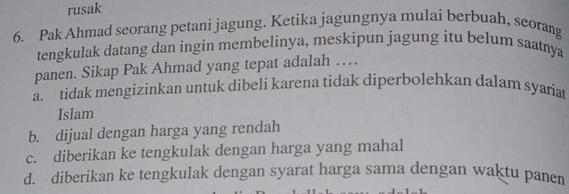 rusak
6. Pak Ahmad seorang petani jagung. Ketika jagungnya mulai berbuah, seorang
tengkulak datang dan ingin membelinya, meskipun jagung itu belum saatnya
panen. Sikap Pak Ahmad yang tepat adalah …
a. tidak mengizinkan untuk dibeli karena tidak diperbolehkan dalam syariat
Islam
b. dijual dengan harga yang rendah
c. diberikan ke tengkulak dengan harga yang mahal
d. diberikan ke tengkulak dengan syarat harga sama dengan waktu panen