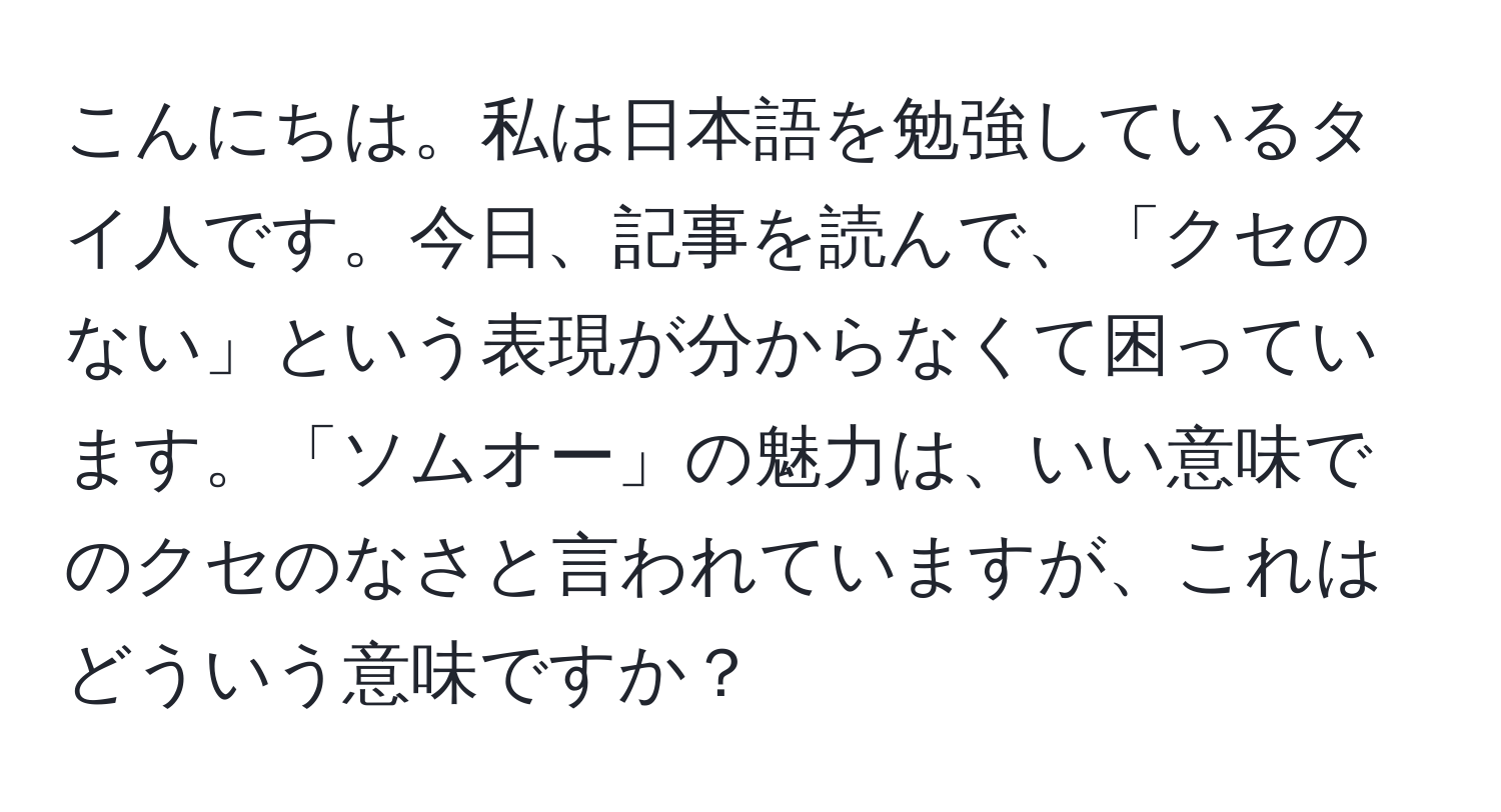 こんにちは。私は日本語を勉強しているタイ人です。今日、記事を読んで、「クセのない」という表現が分からなくて困っています。「ソムオー」の魅力は、いい意味でのクセのなさと言われていますが、これはどういう意味ですか？