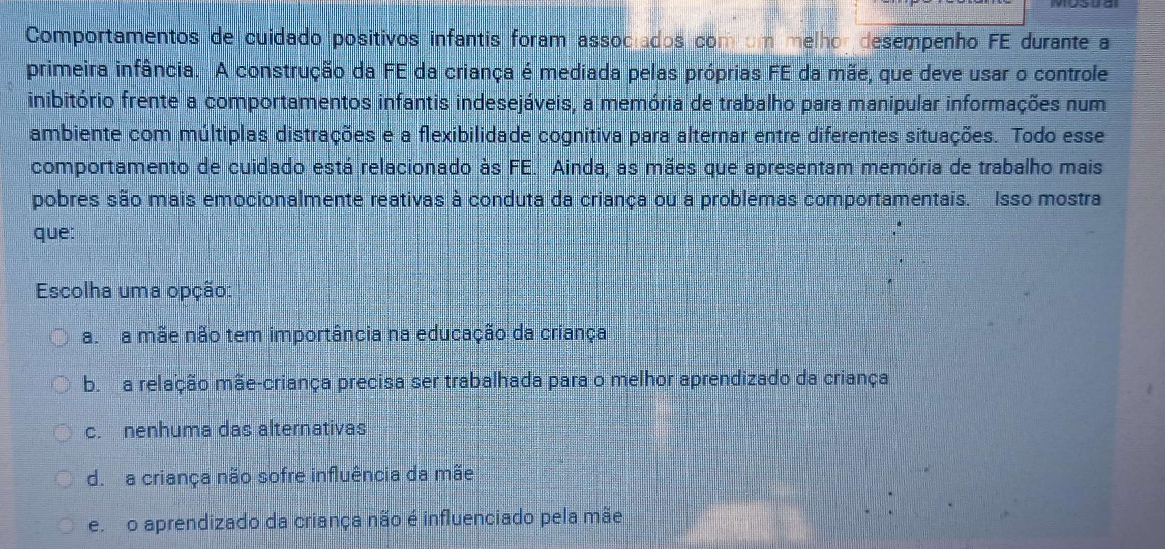 Comportamentos de cuidado positivos infantis foram associados com um melhor desempenho FE durante a
primeira infância. A construção da FE da criança é mediada pelas próprias FE da mãe, que deve usar o controle
inibitório frente a comportamentos infantis indesejáveis, a memória de trabalho para manipular informações num
ambiente com múltiplas distrações e a flexibilidade cognitiva para alternar entre diferentes situações. Todo esse
comportamento de cuidado está relacionado às FE. Ainda, as mães que apresentam memória de trabalho mais
pobres são mais emocionalmente reativas à conduta da criança ou a problemas comportamentais. Isso mostra
que:
Escolha uma opção:
a a mãe não tem importância na educação da criança
b. a relação mãe-criança precisa ser trabalhada para o melhor aprendizado da criança
c. nenhuma das alternativas
d. a criança não sofre influência da mãe
e o aprendizado da criança não é influenciado pela mãe