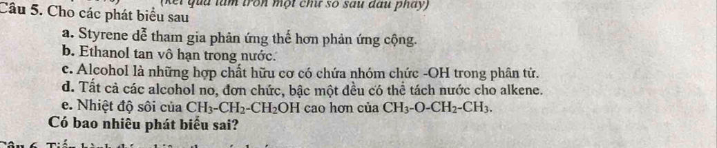 (kếi qua làm tron một ch số sau đấu pháy) 
Câu 5. Cho các phát biểu sau 
a. Styrene dễ tham gia phản ứng thế hơn phản ứng cộng. 
b. Ethanol tan vô hạn trong nước. 
c. Alcohol là những hợp chất hữu cơ có chứa nhóm chức -OH trong phân tử. 
d. Tất cả các alcohol no, đơn chức, bậc một đều có thể tách nước cho alkene. 
e. Nhiệt độ sôi của CH_3-CH_2-CH_2 OH cao hơn của CH_3-O-CH_2-CH_3. 
Có bao nhiêu phát biểu sai?