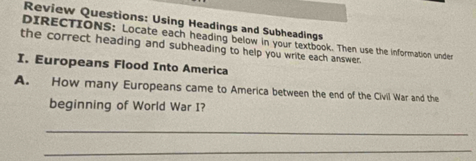 Review Questions: Using Headings and Subheadings 
DIRECTIONS: Locate each heading below in your textbook. Then use the information under 
the correct heading and subheading to help you write each answer. 
I. Europeans Flood Into America 
A. How many Europeans came to America between the end of the Civil War and the 
beginning of World War I? 
_ 
_