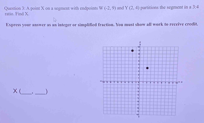 A point X on a segment with endpoints W(-2,9) and Y(2,4) partitions the segment in a 3:4
ratio. Find X. 
Express your answer as an integer or simplified fraction. You must show all work to receive credit.
X (_ , _)