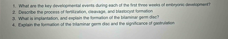 What are the key developmental events during each of the first three weeks of embryonic development? 
2. Describe the process of fertilization, cleavage, and blastocyst formation 
3. What is implantation, and explain the formation of the bilaminar germ disc? 
4. Explain the formation of the trilaminar germ disc and the significance of gastrulation