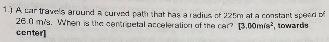 1.) A car travels around a curved path that has a radius of 225m at a constant speed of
26.0 m/s. When is the centripetal acceleration of the car? [3.00m/s^2 , towards 
center]