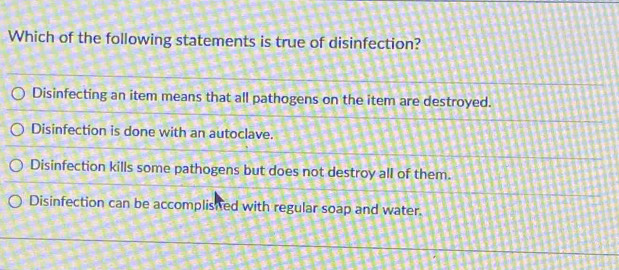 Which of the following statements is true of disinfection?
Disinfecting an item means that all pathogens on the item are destroyed.
Disinfection is done with an autoclave.
Disinfection kills some pathogens but does not destroy all of them.
Disinfection can be accomplished with regular soap and water.