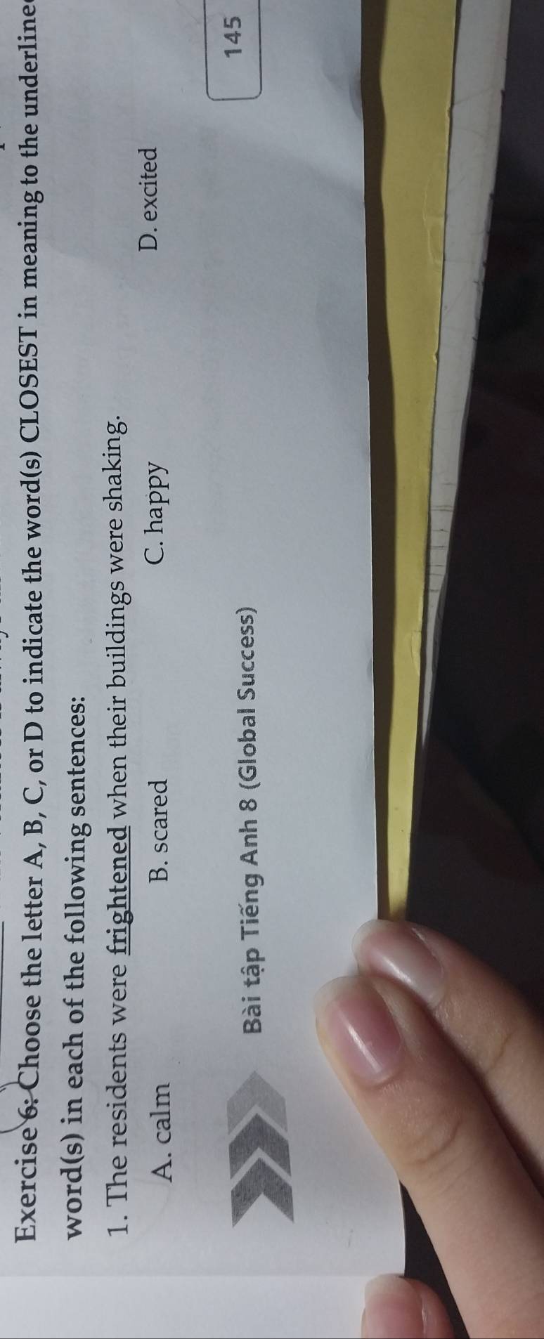 Choose the letter A, B, C, or D to indicate the word(s) CLOSEST in meaning to the underline
word(s) in each of the following sentences:
1. The residents were frightened when their buildings were shaking.
A. calm B. scared C. happy
D. excited
Bài tập Tiếng Anh 8 (Global Success)
145